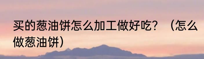 买的葱油饼怎么加工做好吃？（怎么做葱油饼）