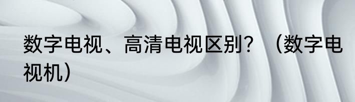 数字电视、高清电视区别？（数字电视机）