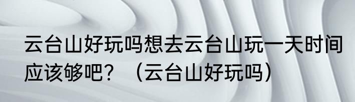 云台山好玩吗想去云台山玩一天时间应该够吧？（云台山好玩吗）