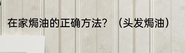 在家焗油的正确方法？（头发焗油）