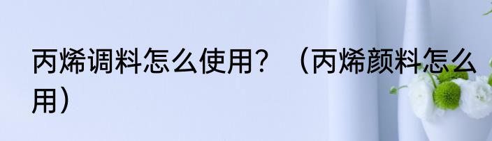 丙烯调料怎么使用？（丙烯颜料怎么用）