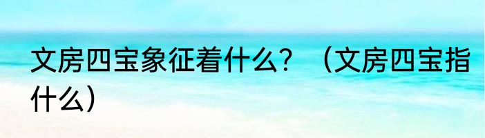 文房四宝象征着什么？（文房四宝指什么）