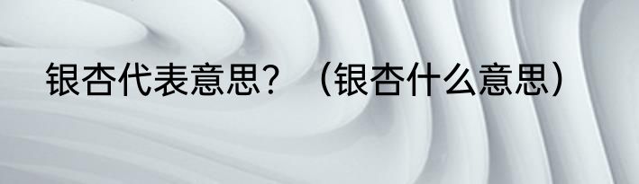 银杏代表意思？（银杏什么意思）