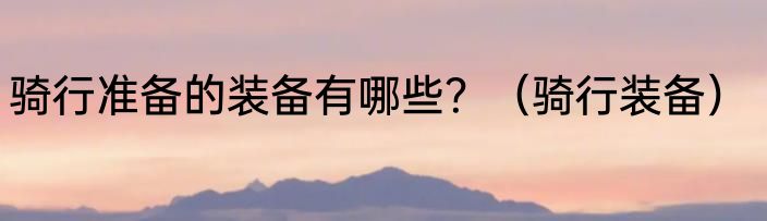 骑行准备的装备有哪些？（骑行装备）