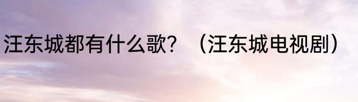 汪东城都有什么歌？（汪东城电视剧）
