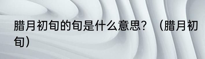 腊月初旬的旬是什么意思？（腊月初旬）