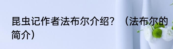 昆虫记作者法布尔介绍？（法布尔的简介）