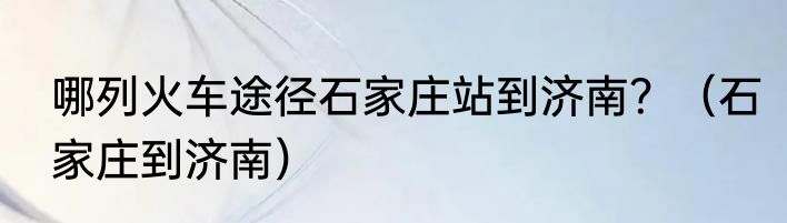 哪列火车途径石家庄站到济南？（石家庄到济南）
