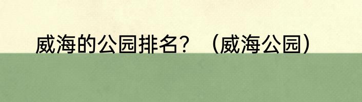 威海的公园排名？（威海公园）