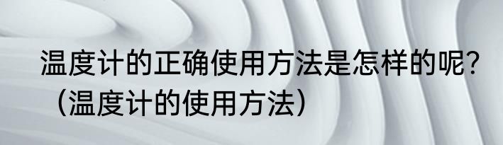 温度计的正确使用方法是怎样的呢？（温度计的使用方法）