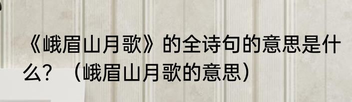 《峨眉山月歌》的全诗句的意思是什么？（峨眉山月歌的意思）