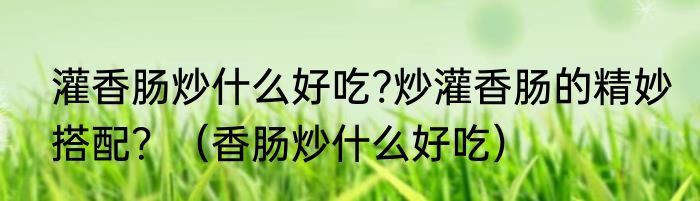 灌香肠炒什么好吃?炒灌香肠的精妙搭配？（香肠炒什么好吃）