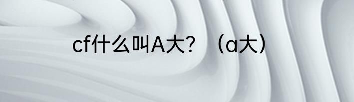 cf什么叫A大？（a大）