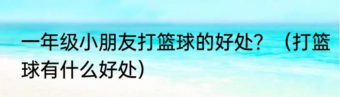 一年级小朋友打篮球的好处？（打篮球有什么好处）