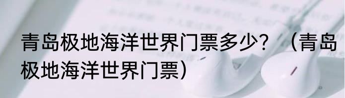 青岛极地海洋世界门票多少？（青岛极地海洋世界门票）
