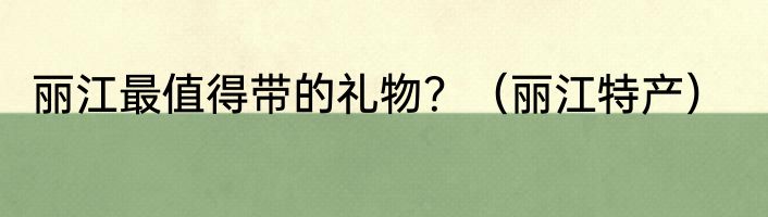 丽江最值得带的礼物？（丽江特产）