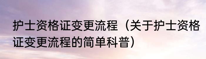 护士资格证变更流程（关于护士资格证变更流程的简单科普）