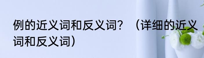 例的近义词和反义词？（详细的近义词和反义词）