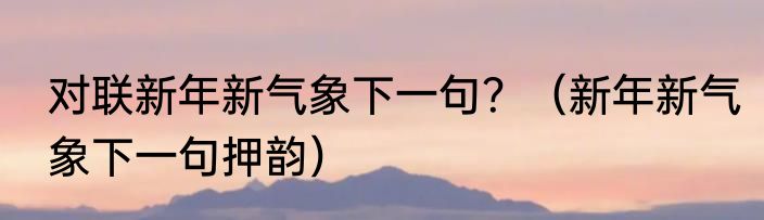 对联新年新气象下一句？（新年新气象下一句押韵）
