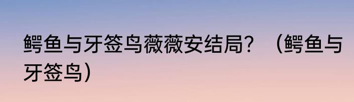 鳄鱼与牙签鸟薇薇安结局？（鳄鱼与牙签鸟）