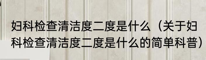 妇科检查清洁度二度是什么（关于妇科检查清洁度二度是什么的简单科普）