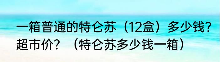 一箱普通的特仑苏（12盒）多少钱？超市价？（特仑苏多少钱一箱）