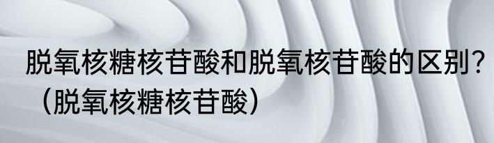 脱氧核糖核苷酸和脱氧核苷酸的区别？（脱氧核糖核苷酸）