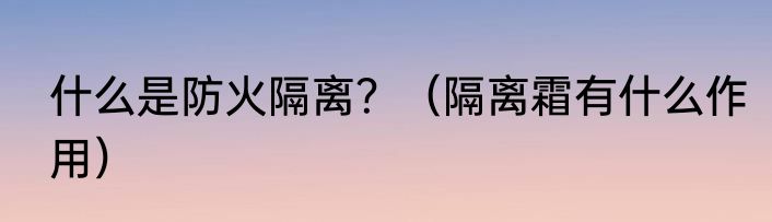 什么是防火隔离？（隔离霜有什么作用）