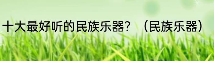 十大最好听的民族乐器？（民族乐器）