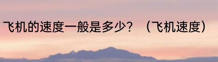飞机的速度一般是多少？（飞机速度）