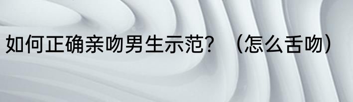 如何正确亲吻男生示范？（怎么舌吻）