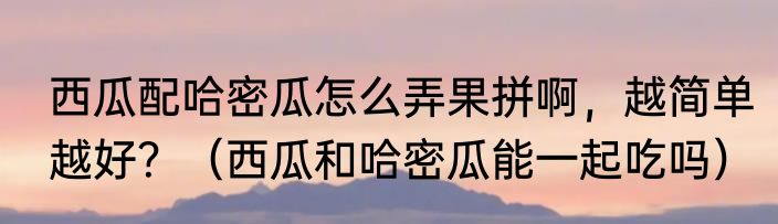 西瓜配哈密瓜怎么弄果拼啊，越简单越好？（西瓜和哈密瓜能一起吃吗）