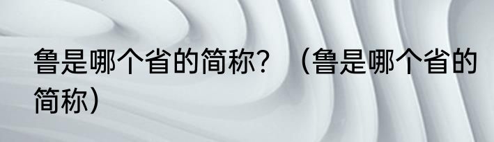 鲁是哪个省的简称？（鲁是哪个省的简称）