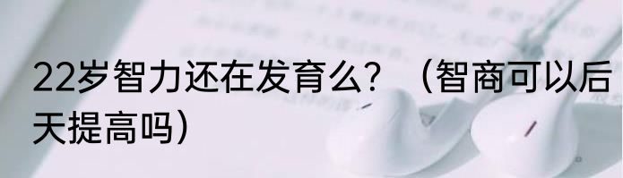 22岁智力还在发育么？（智商可以后天提高吗）