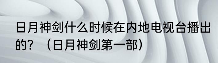 日月神剑什么时候在内地电视台播出的？（日月神剑第一部）