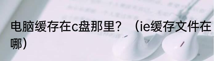 电脑缓存在c盘那里？（ie缓存文件在哪）