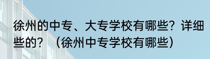 徐州的中专、大专学校有哪些？详细些的？（徐州中专学校有哪些）