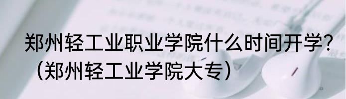 郑州轻工业职业学院什么时间开学？（郑州轻工业学院大专）