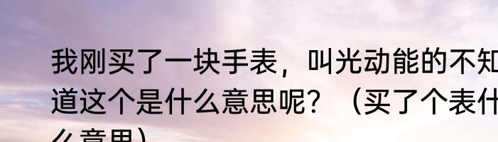 我刚买了一块手表，叫光动能的不知道这个是什么意思呢？（买了个表什么意思）