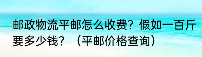 邮政物流平邮怎么收费？假如一百斤要多少钱？（平邮价格查询）