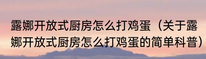 露娜开放式厨房怎么打鸡蛋（关于露娜开放式厨房怎么打鸡蛋的简单科普）