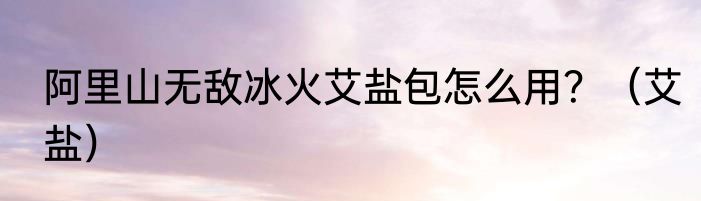 阿里山无敌冰火艾盐包怎么用？（艾盐）