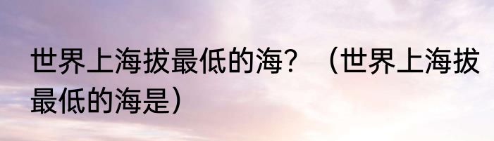 世界上海拔最低的海？（世界上海拔最低的海是）
