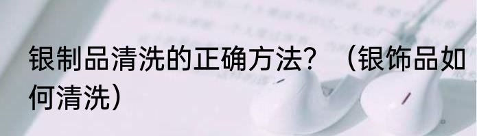 银制品清洗的正确方法？（银饰品如何清洗）