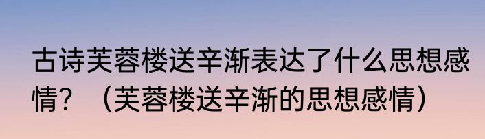 古诗芙蓉楼送辛渐表达了什么思想感情？（芙蓉楼送辛渐的思想感情）