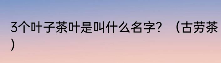 3个叶子茶叶是叫什么名字？（古劳茶）
