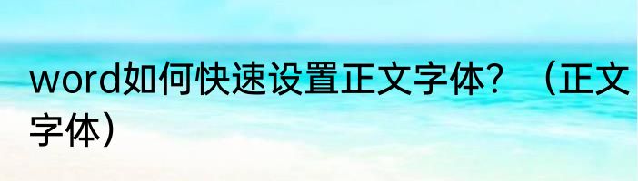 word如何快速设置正文字体？（正文字体）