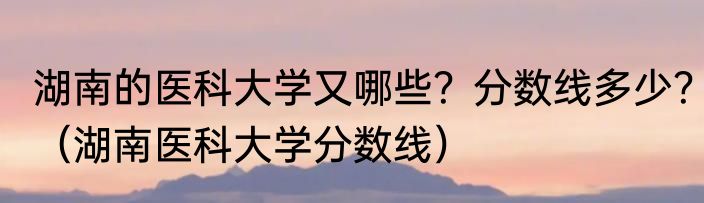 湖南的医科大学又哪些?分数线多少?(湖南医科大学分数线)