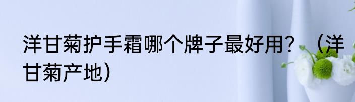 洋甘菊护手霜哪个牌子最好用？（洋甘菊产地）