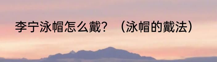 李宁泳帽怎么戴？（泳帽的戴法）